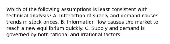 Which of the following assumptions is least consistent with technical analysis? A. Interaction of supply and demand causes trends in stock prices. B. Information flow causes the market to reach a new equilibrium quickly. C. Supply and demand is governed by both rational and irrational factors.