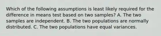 Which of the following assumptions is least likely required for the difference in means test based on two samples? A. The two samples are independent. B. The two populations are normally distributed. C. The two populations have equal variances.