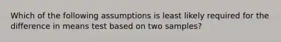 Which of the following assumptions is least likely required for the difference in means test based on two samples?