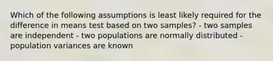 Which of the following assumptions is least likely required for the difference in means test based on two samples? - two samples are independent - two populations are normally distributed - population variances are known