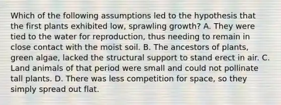 Which of the following assumptions led to the hypothesis that the first plants exhibited low, sprawling growth? A. They were tied to the water for reproduction, thus needing to remain in close contact with the moist soil. B. The ancestors of plants, green algae, lacked the structural support to stand erect in air. C. Land animals of that period were small and could not pollinate tall plants. D. There was less competition for space, so they simply spread out flat.