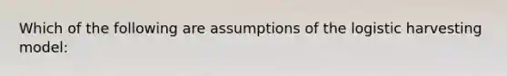 Which of the following are assumptions of the logistic harvesting model: