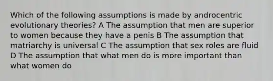 Which of the following assumptions is made by androcentric evolutionary theories? A The assumption that men are superior to women because they have a penis B The assumption that matriarchy is universal C The assumption that sex roles are fluid D The assumption that what men do is more important than what women do