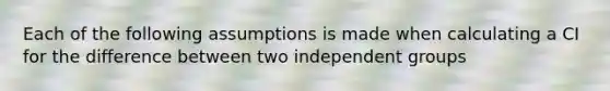 Each of the following assumptions is made when calculating a CI for the difference between two independent groups