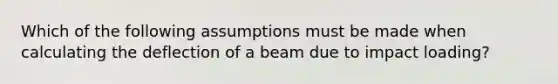 Which of the following assumptions must be made when calculating the deflection of a beam due to impact loading?