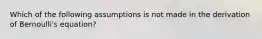 Which of the following assumptions is not made in the derivation of Bernoulli's equation?