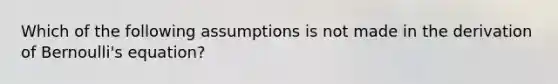 Which of the following assumptions is not made in the derivation of Bernoulli's equation?