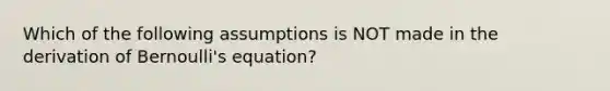 Which of the following assumptions is NOT made in the derivation of Bernoulli's equation?