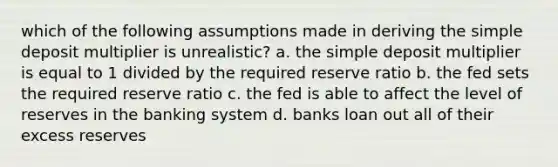 which of the following assumptions made in deriving the simple deposit multiplier is unrealistic? a. the simple deposit multiplier is equal to 1 divided by the required reserve ratio b. the fed sets the required reserve ratio c. the fed is able to affect the level of reserves in the banking system d. banks loan out all of their excess reserves