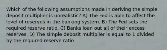 Which of the following assumptions made in deriving the simple deposit multiplier is unrealistic? A) The Fed is able to affect the level of reserves in the banking system. B) The Fed sets the required reserve ratio. C) Banks loan out all of their excess reserves. D) The simple deposit multiplier is equal to 1 divided by the required reserve ratio