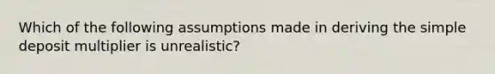 Which of the following assumptions made in deriving the simple deposit multiplier is unrealistic?