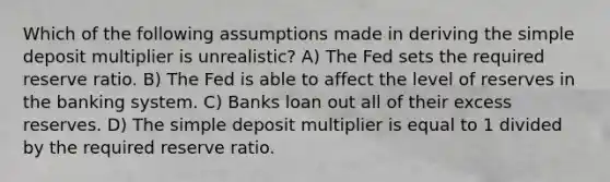 Which of the following assumptions made in deriving the simple deposit multiplier is unrealistic? A) The Fed sets the required reserve ratio. B) The Fed is able to affect the level of reserves in the banking system. C) Banks loan out all of their excess reserves. D) The simple deposit multiplier is equal to 1 divided by the required reserve ratio.