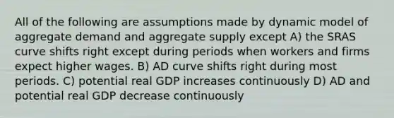 All of the following are assumptions made by dynamic model of aggregate demand and aggregate supply except A) the SRAS curve shifts right except during periods when workers and firms expect higher wages. B) AD curve shifts right during most periods. C) potential real GDP increases continuously D) AD and potential real GDP decrease continuously