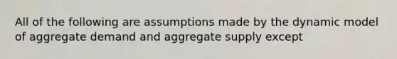 All of the following are assumptions made by the dynamic model of aggregate demand and aggregate supply except