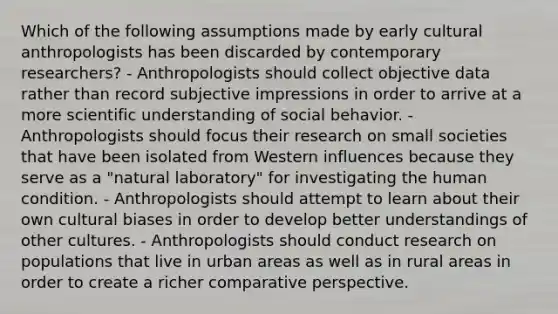 Which of the following assumptions made by early cultural anthropologists has been discarded by contemporary researchers? - Anthropologists should collect objective data rather than record subjective impressions in order to arrive at a more scientific understanding of social behavior. - Anthropologists should focus their research on small societies that have been isolated from Western influences because they serve as a "natural laboratory" for investigating the human condition. - Anthropologists should attempt to learn about their own cultural biases in order to develop better understandings of other cultures. - Anthropologists should conduct research on populations that live in urban areas as well as in rural areas in order to create a richer comparative perspective.