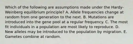 Which of the following are assumptions made under the Hardy-Weinberg equilibrium principle? A. Allele frequencies change at random from one generation to the next. B. Mutations are introduced into the gene pool at a regular frequency. C. The most fit individuals in a population are most likely to reproduce. D. New alleles may be introduced to the population by migration. E. Gametes combine at random.