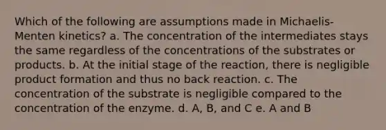 Which of the following are assumptions made in Michaelis-Menten kinetics? a. The concentration of the intermediates stays the same regardless of the concentrations of the substrates or products. b. At the initial stage of the reaction, there is negligible product formation and thus no back reaction. c. The concentration of the substrate is negligible compared to the concentration of the enzyme. d. A, B, and C e. A and B