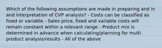 Which of the following assumptions are made in preparing and in and interpretation of CVP analysis? - Costs can be classified as fixed or variable - Sales price, fixed and variable costs will remain constant within a relevant range - Product mix is determined in advance when calculating/planning for multi product analysis/results - All of the above