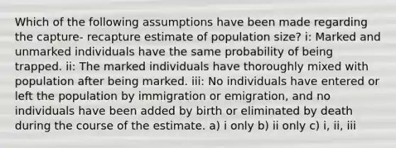 Which of the following assumptions have been made regarding the capture- recapture estimate of population size? i: Marked and unmarked individuals have the same probability of being trapped. ii: The marked individuals have thoroughly mixed with population after being marked. iii: No individuals have entered or left the population by immigration or emigration, and no individuals have been added by birth or eliminated by death during the course of the estimate. a) i only b) ii only c) i, ii, iii