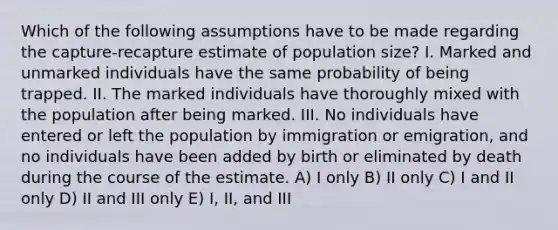 Which of the following assumptions have to be made regarding the capture-recapture estimate of population size? I. Marked and unmarked individuals have the same probability of being trapped. II. The marked individuals have thoroughly mixed with the population after being marked. III. No individuals have entered or left the population by immigration or emigration, and no individuals have been added by birth or eliminated by death during the course of the estimate. A) I only B) II only C) I and II only D) II and III only E) I, II, and III