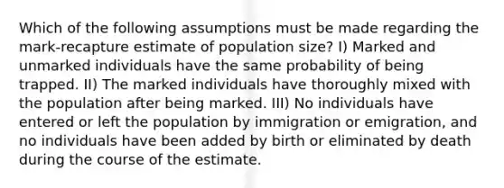 Which of the following assumptions must be made regarding the mark-recapture estimate of population size? I) Marked and unmarked individuals have the same probability of being trapped. II) The marked individuals have thoroughly mixed with the population after being marked. III) No individuals have entered or left the population by immigration or emigration, and no individuals have been added by birth or eliminated by death during the course of the estimate.