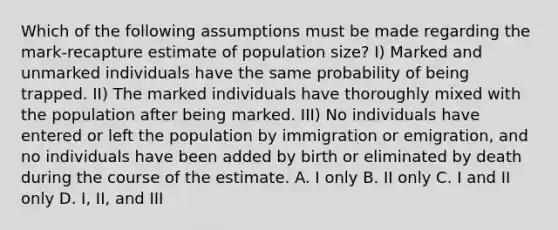 Which of the following assumptions must be made regarding the mark-recapture estimate of population size? I) Marked and unmarked individuals have the same probability of being trapped. II) The marked individuals have thoroughly mixed with the population after being marked. III) No individuals have entered or left the population by immigration or emigration, and no individuals have been added by birth or eliminated by death during the course of the estimate. A. I only B. II only C. I and II only D. I, II, and III