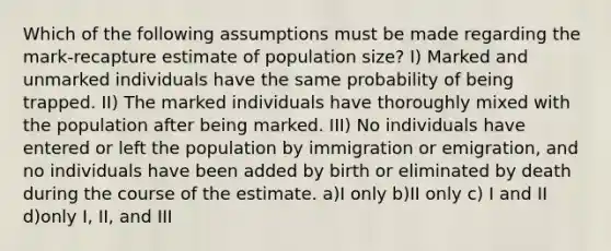 Which of the following assumptions must be made regarding the mark-recapture estimate of population size? I) Marked and unmarked individuals have the same probability of being trapped. II) The marked individuals have thoroughly mixed with the population after being marked. III) No individuals have entered or left the population by immigration or emigration, and no individuals have been added by birth or eliminated by death during the course of the estimate. a)I only b)II only c) I and II d)only I, II, and III