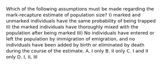 Which of the following assumptions must be made regarding the mark-recapture estimate of population size? I) marked and unmarked individuals have the same probability of being trapped II) the marked individuals have thoroughly mixed with the population after being marked III) No individuals have entered or left the population by immigration of emigration, and no individuals have been added by birth or eliminated by death during the course of the estimate. A. I only B. II only C. I and II only D. I, II, III