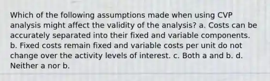 Which of the following assumptions made when using CVP analysis might affect the validity of the analysis? a. Costs can be accurately separated into their fixed and variable components. b. Fixed costs remain fixed and variable costs per unit do not change over the activity levels of interest. c. Both a and b. d. Neither a nor b.