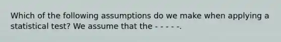 Which of the following assumptions do we make when applying a statistical test? We assume that the - - - - -.