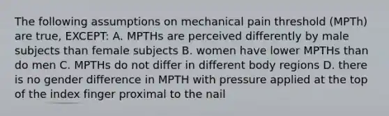 The following assumptions on mechanical pain threshold (MPTh) are true, EXCEPT: A. MPTHs are perceived differently by male subjects than female subjects B. women have lower MPTHs than do men C. MPTHs do not differ in different body regions D. there is no gender difference in MPTH with pressure applied at the top of the index finger proximal to the nail