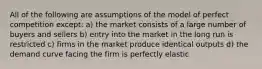 All of the following are assumptions of the model of perfect competition except: a) the market consists of a large number of buyers and sellers b) entry into the market in the long run is restricted c) firms in the market produce identical outputs d) the demand curve facing the firm is perfectly elastic