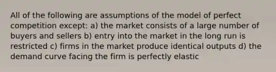 All of the following are assumptions of the model of perfect competition except: a) the market consists of a large number of buyers and sellers b) entry into the market in the long run is restricted c) firms in the market produce identical outputs d) the demand curve facing the firm is perfectly elastic