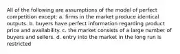 All of the following are assumptions of the model of perfect competition except: a. firms in the market produce identical outputs. b. buyers have perfect information regarding product price and availability. c. the market consists of a large number of buyers and sellers. d. entry into the market in the long run is restricted