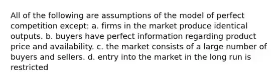 All of the following are assumptions of the model of perfect competition except: a. firms in the market produce identical outputs. b. buyers have perfect information regarding product price and availability. c. the market consists of a large number of buyers and sellers. d. entry into the market in the long run is restricted