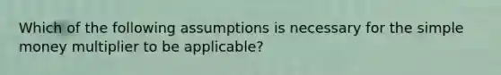 Which of the following assumptions is necessary for the simple money multiplier to be applicable?