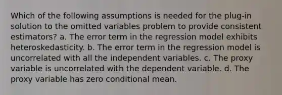 Which of the following assumptions is needed for the plug-in solution to the omitted variables problem to provide consistent estimators? a. The error term in the regression model exhibits heteroskedasticity. b. The error term in the regression model is uncorrelated with all the independent variables. c. The proxy variable is uncorrelated with the dependent variable. d. The proxy variable has zero conditional mean.