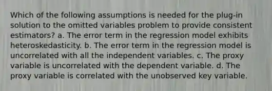 Which of the following assumptions is needed for the plug-in solution to the omitted variables problem to provide consistent estimators? a. The error term in the regression model exhibits heteroskedasticity. b. The error term in the regression model is uncorrelated with all the independent variables. c. The proxy variable is uncorrelated with the dependent variable. d. The proxy variable is correlated with the unobserved key variable.