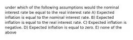 under which of the following assumptions would the nominal interest rate be equal to the real interest rate A) Expected inflation is equal to the nominal interest rate. B) Expected inflation is equal to the real interest rate. C) Expected inflation is negative. D) Expected inflation is equal to zero. E) none of the above