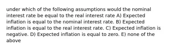 under which of the following assumptions would the nominal interest rate be equal to the real interest rate A) Expected inflation is equal to the nominal interest rate. B) Expected inflation is equal to the real interest rate. C) Expected inflation is negative. D) Expected inflation is equal to zero. E) none of the above