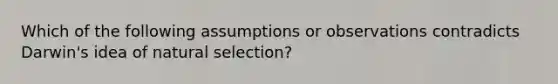 Which of the following assumptions or observations contradicts Darwin's idea of natural selection?