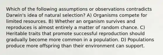 Which of the following assumptions or observations contradicts Darwin's idea of natural selection? A) Organisms compete for limited resources. B) Whether an organism survives and reproduces is almost entirely a matter of random chance. C) Heritable traits that promote successful reproduction should gradually become more common in a population. D) Populations produce more offspring than their environment can support.