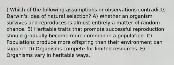 ) Which of the following assumptions or observations contradicts Darwin's idea of natural selection? A) Whether an organism survives and reproduces is almost entirely a matter of random chance. B) Heritable traits that promote successful reproduction should gradually become more common in a population. C) Populations produce more offspring than their environment can support. D) Organisms compete for limited resources. E) Organisms vary in heritable ways.