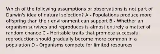 Which of the following assumptions or observations is not part of Darwin's idea of natural selection? A - Populations produce more offspring than their environment can support B - Whether an organism survives and reproduces is almost entirely a matter of random chance C - Heritable traits that promote successful reproduction should gradually become more common in a population D - Organisms compete for limited resources