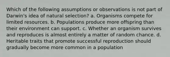 Which of the following assumptions or observations is not part of Darwin's idea of natural selection? a. Organisms compete for limited resources. b. Populations produce more offspring than their environment can support. c. Whether an organism survives and reproduces is almost entirely a matter of random chance. d. Heritable traits that promote successful reproduction should gradually become more common in a population