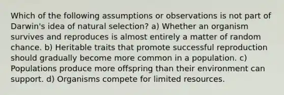 Which of the following assumptions or observations is not part of Darwin's idea of natural selection? a) Whether an organism survives and reproduces is almost entirely a matter of random chance. b) Heritable traits that promote successful reproduction should gradually become more common in a population. c) Populations produce more offspring than their environment can support. d) Organisms compete for limited resources.