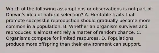 Which of the following assumptions or observations is not part of Darwin's idea of natural selection? A. Heritable traits that promote successful reproduction should gradually become more common in a population. B. Whether an organism survives and reproduces is almost entirely a matter of random chance. C. Organisms compete for limited resources. D. Populations produce more offspring than their environment can support.