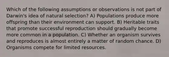 Which of the following assumptions or observations is not part of Darwin's idea of natural selection? A) Populations produce more offspring than their environment can support. B) Heritable traits that promote successful reproduction should gradually become more common in a population. C) Whether an organism survives and reproduces is almost entirely a matter of random chance. D) Organisms compete for limited resources.