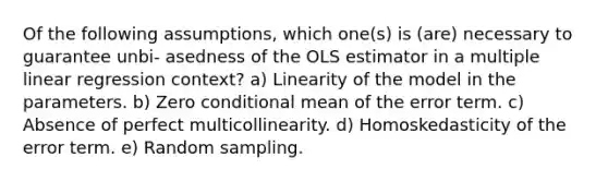 Of the following assumptions, which one(s) is (are) necessary to guarantee unbi- asedness of the OLS estimator in a multiple linear regression context? a) Linearity of the model in the parameters. b) Zero conditional mean of the error term. c) Absence of perfect multicollinearity. d) Homoskedasticity of the error term. e) Random sampling.