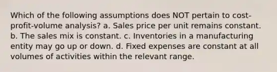 Which of the following assumptions does NOT pertain to cost-profit-volume analysis? a. Sales price per unit remains constant. b. The sales mix is constant. c. Inventories in a manufacturing entity may go up or down. d. Fixed expenses are constant at all volumes of activities within the relevant range.